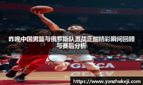 昨晚中国男篮与俄罗斯队激战正酣精彩瞬间回顾与赛后分析
